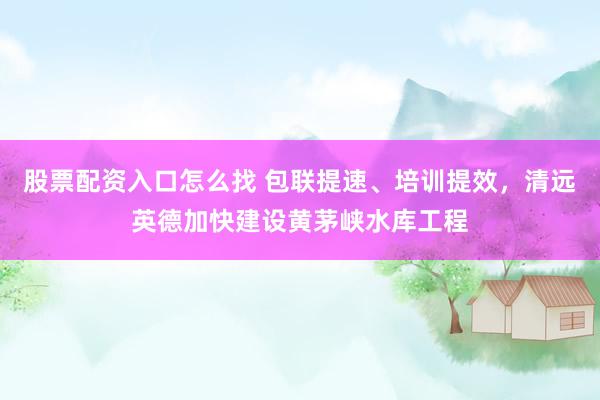 股票配资入口怎么找 包联提速、培训提效，清远英德加快建设黄茅峡水库工程
