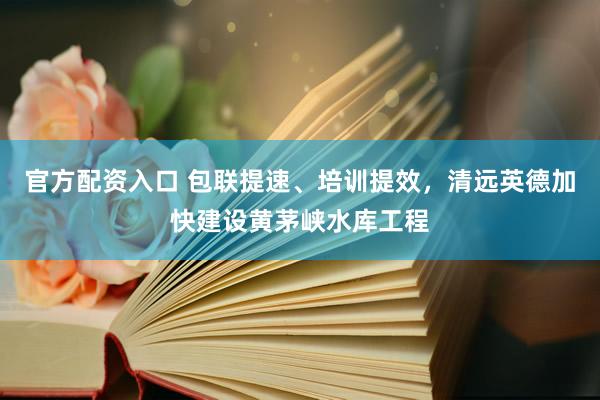 官方配资入口 包联提速、培训提效，清远英德加快建设黄茅峡水库工程