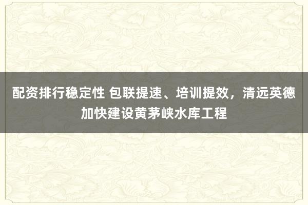 配资排行稳定性 包联提速、培训提效，清远英德加快建设黄茅峡水库工程