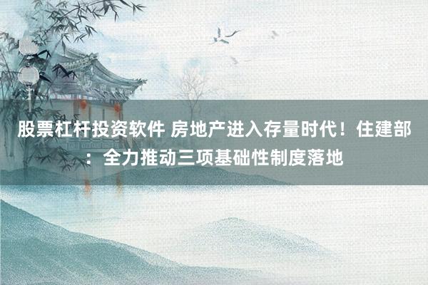 股票杠杆投资软件 房地产进入存量时代！住建部：全力推动三项基础性制度落地