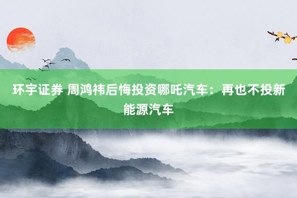 环宇证券 周鸿祎后悔投资哪吒汽车：再也不投新能源汽车