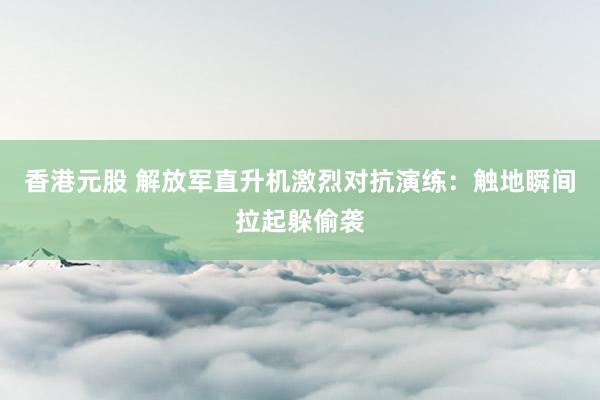 香港元股 解放军直升机激烈对抗演练：触地瞬间拉起躲偷袭