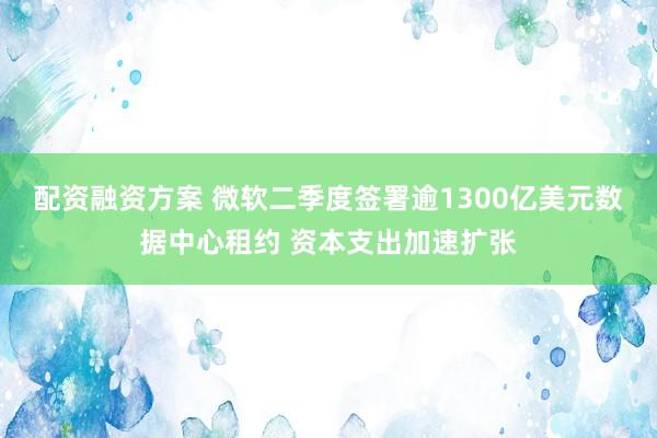 配资融资方案 微软二季度签署逾1300亿美元数据中心租约 资本支出加速扩张