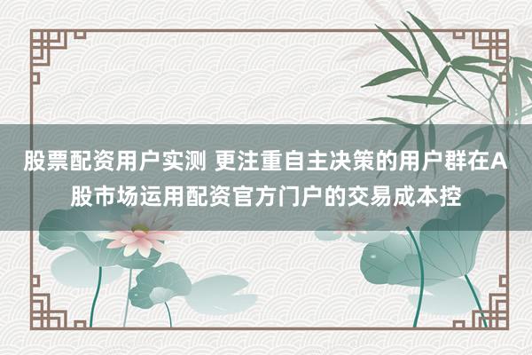 股票配资用户实测 更注重自主决策的用户群在A股市场运用配资官方门户的交易成本控