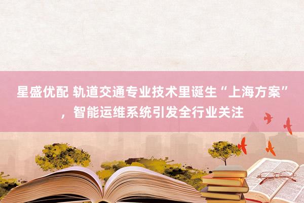 星盛优配 轨道交通专业技术里诞生“上海方案”，智能运维系统引发全行业关注