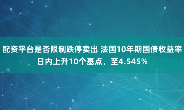 配资平台是否限制跌停卖出 法国10年期国债收益率日内上升10个基点，至4.545%