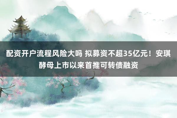 配资开户流程风险大吗 拟募资不超35亿元！安琪酵母上市以来首推可转债融资