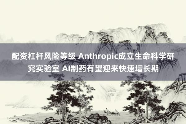 配资杠杆风险等级 Anthropic成立生命科学研究实验室 AI制药有望迎来快速增长期