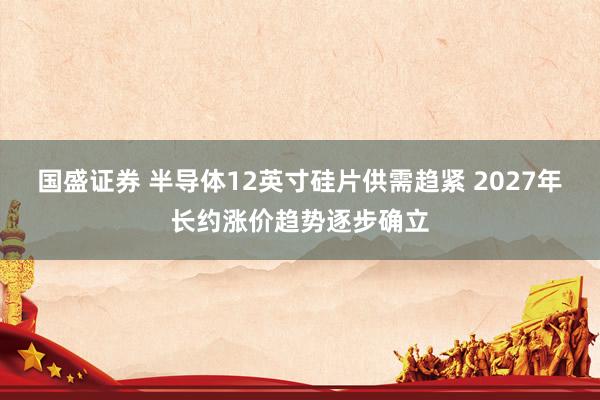 国盛证券 半导体12英寸硅片供需趋紧 2027年长约涨价趋势逐步确立