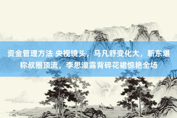 资金管理方法 央视镜头，马凡舒变化大，靳东堪称叔圈顶流，李思潼露背碎花裙惊艳全场