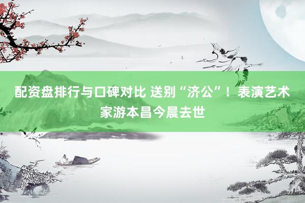 配资盘排行与口碑对比 送别“济公”！表演艺术家游本昌今晨去世