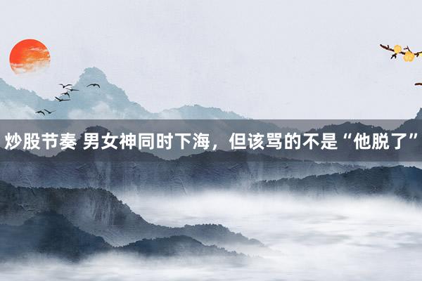 炒股节奏 男女神同时下海，但该骂的不是“他脱了”