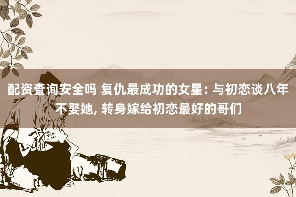 配资查询安全吗 复仇最成功的女星: 与初恋谈八年不娶她, 转身嫁给初恋最好的哥们