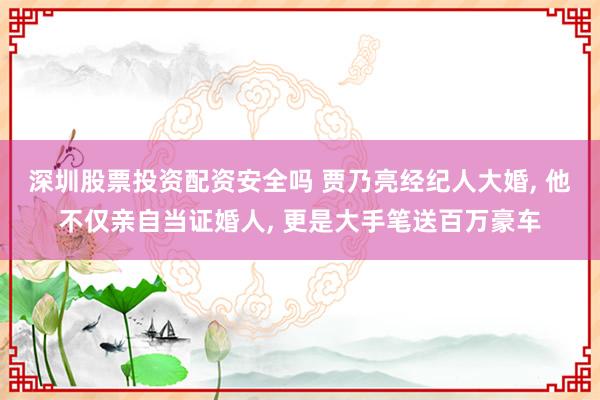 深圳股票投资配资安全吗 贾乃亮经纪人大婚, 他不仅亲自当证婚人, 更是大手笔送百万豪车