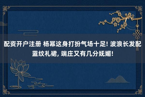 配资开户注册 杨幂这身打扮气场十足! 波浪长发配蓝纹礼裙, 端庄又有几分妩媚!