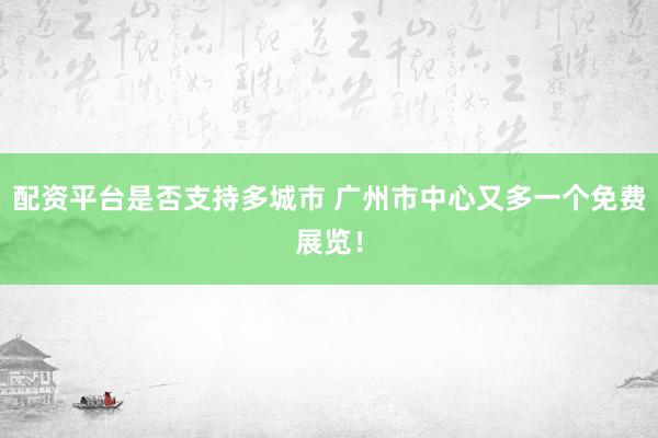 配资平台是否支持多城市 广州市中心又多一个免费展览！