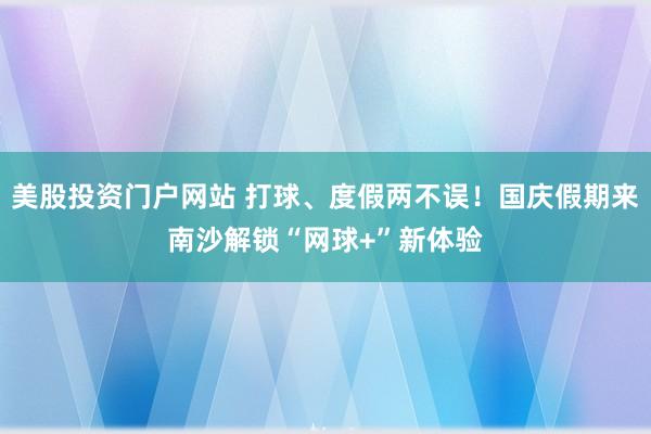 美股投资门户网站 打球、度假两不误！国庆假期来南沙解锁“网球+”新体验
