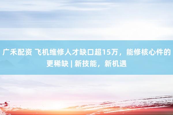 广禾配资 飞机维修人才缺口超15万，能修核心件的更稀缺 | 新技能，新机遇