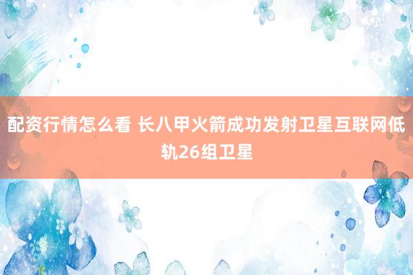 配资行情怎么看 长八甲火箭成功发射卫星互联网低轨26组卫星