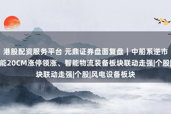 港股配资服务平台 元鼎证券盘面复盘｜中船系逆市活跃，昆船智能20CM涨停领涨、智能物流装备板块联动走强|个股|风电设备板块