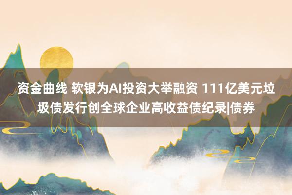 资金曲线 软银为AI投资大举融资 111亿美元垃圾债发行创全球企业高收益债纪录|债券