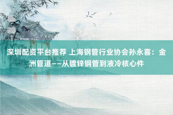 深圳配资平台推荐 上海钢管行业协会孙永喜:金洲管道——从镀锌钢管到液冷核心件