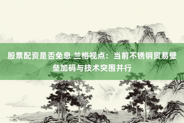 股票配资是否免息 兰格视点：当前不锈钢贸易壁垒加码与技术突围并行