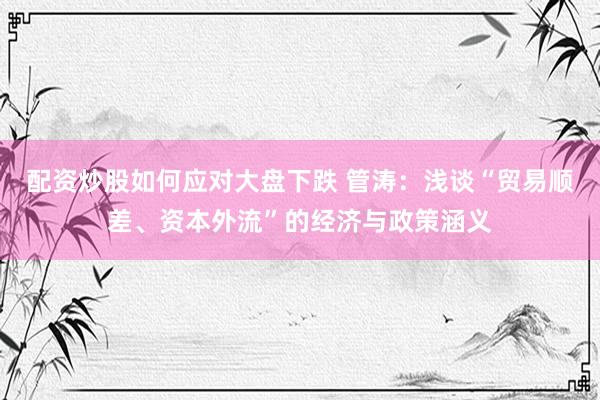 配资炒股如何应对大盘下跌 管涛：浅谈“贸易顺差、资本外流”的经济与政策涵义