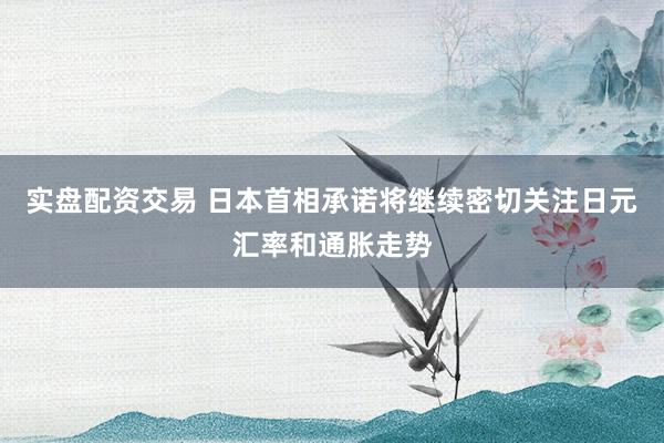 实盘配资交易 日本首相承诺将继续密切关注日元汇率和通胀走势