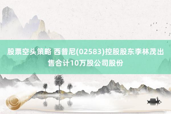 股票空头策略 西普尼(02583)控股股东李林茂出售合计10万股公司股份