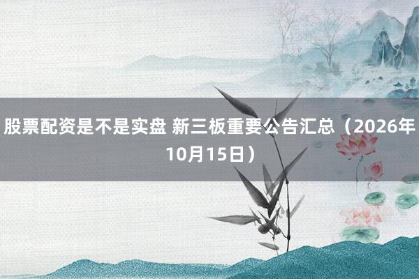 股票配资是不是实盘 新三板重要公告汇总(2026年10月15日)