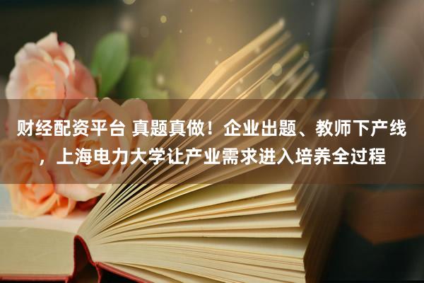 财经配资平台 真题真做！企业出题、教师下产线，上海电力大学让产业需求进入培养全过程