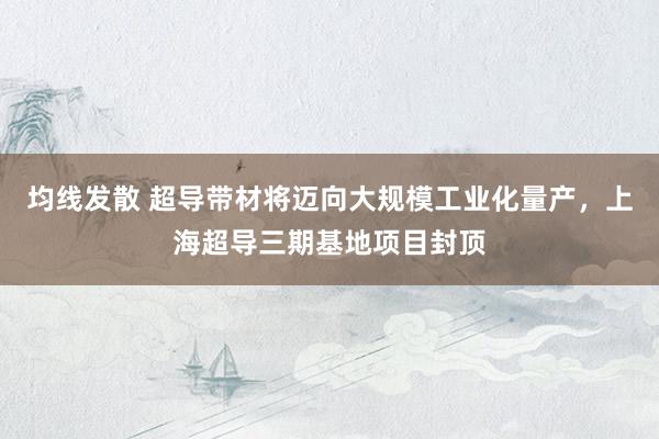均线发散 超导带材将迈向大规模工业化量产，上海超导三期基地项目封顶