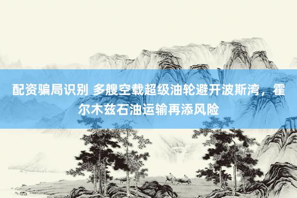 配资骗局识别 多艘空载超级油轮避开波斯湾，霍尔木兹石油运输再添风险