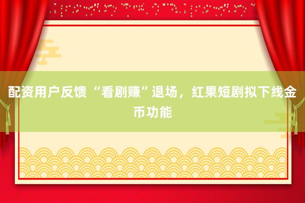 配资用户反馈 “看剧赚”退场，红果短剧拟下线金币功能
