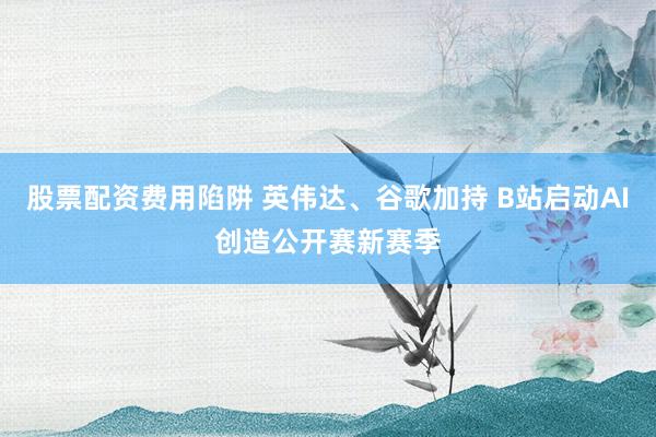 股票配资费用陷阱 英伟达、谷歌加持 B站启动AI创造公开赛新赛季