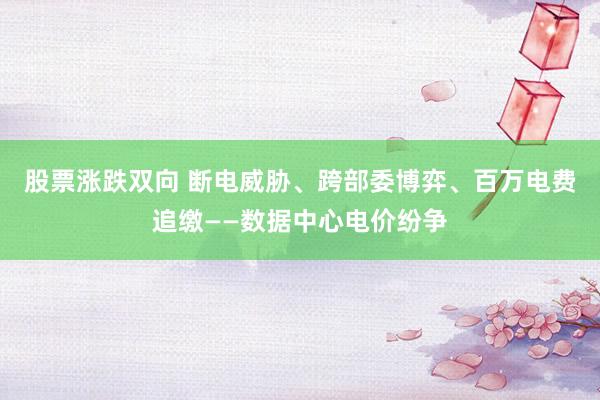 股票涨跌双向 断电威胁、跨部委博弈、百万电费追缴——数据中心电价纷争