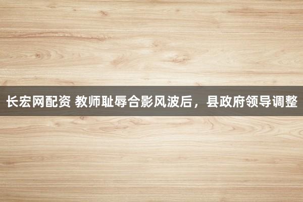 长宏网配资 教师耻辱合影风波后，县政府领导调整
