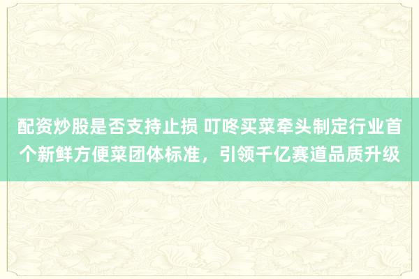 配资炒股是否支持止损 叮咚买菜牵头制定行业首个新鲜方便菜团体标准，引领千亿赛道品质升级