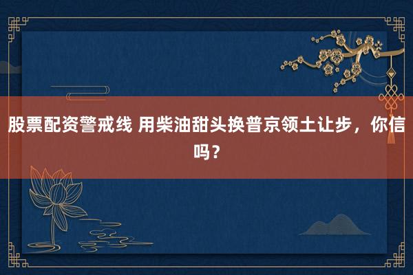 股票配资警戒线 用柴油甜头换普京领土让步，你信吗？