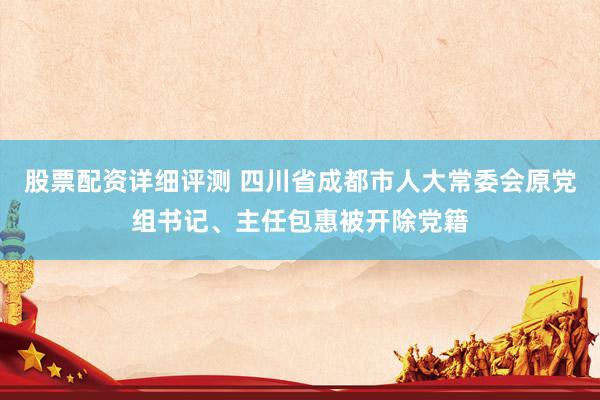 股票配资详细评测 四川省成都市人大常委会原党组书记、主任包惠被开除党籍