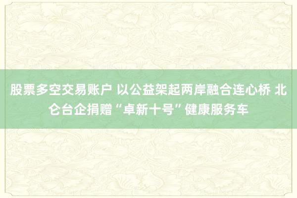 股票多空交易账户 以公益架起两岸融合连心桥 北仑台企捐赠“卓新十号”健康服务车