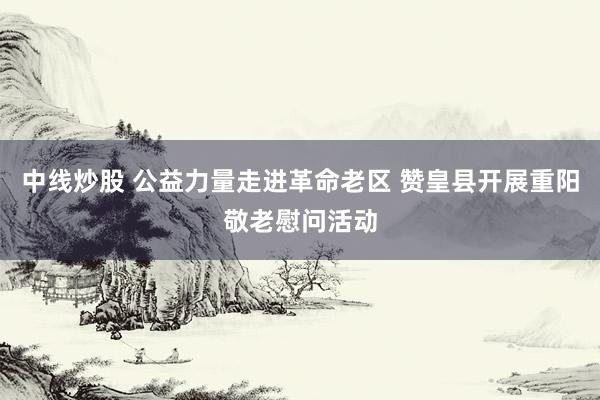 中线炒股 公益力量走进革命老区 赞皇县开展重阳敬老慰问活动