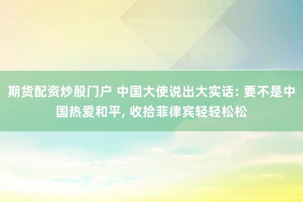 期货配资炒股门户 中国大使说出大实话: 要不是中国热爱和平, 收拾菲律宾轻轻松松