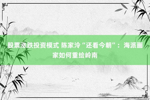 股票涨跌投资模式 陈家泠“还看今朝”:海派画家如何重绘岭南