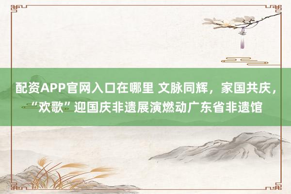 配资APP官网入口在哪里 文脉同辉,家国共庆,“欢歌”迎国庆非遗展演燃动广东省非遗馆