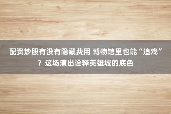 配资炒股有没有隐藏费用 博物馆里也能“追戏”？这场演出诠释英雄城的底色