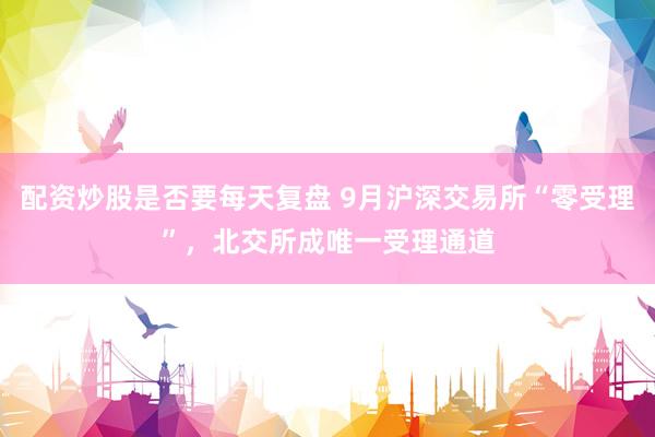 配资炒股是否要每天复盘 9月沪深交易所“零受理”，北交所成唯一受理通道