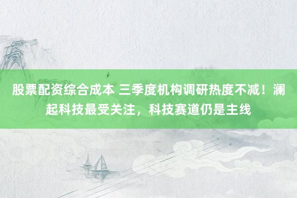 股票配资综合成本 三季度机构调研热度不减！澜起科技最受关注，科技赛道仍是主线