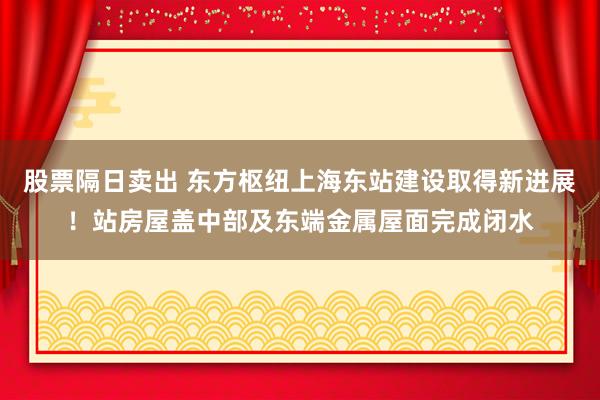 股票隔日卖出 东方枢纽上海东站建设取得新进展！站房屋盖中部及东端金属屋面完成闭水
